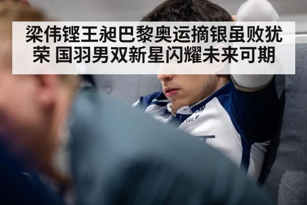 梁伟铿王昶巴黎奥运摘银虽败犹荣 国羽男双新星闪耀未来可期